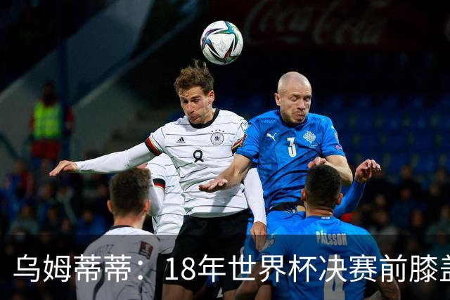 乌姆蒂蒂：18年世界杯决赛前膝盖就受伤了 我根本没时间想它